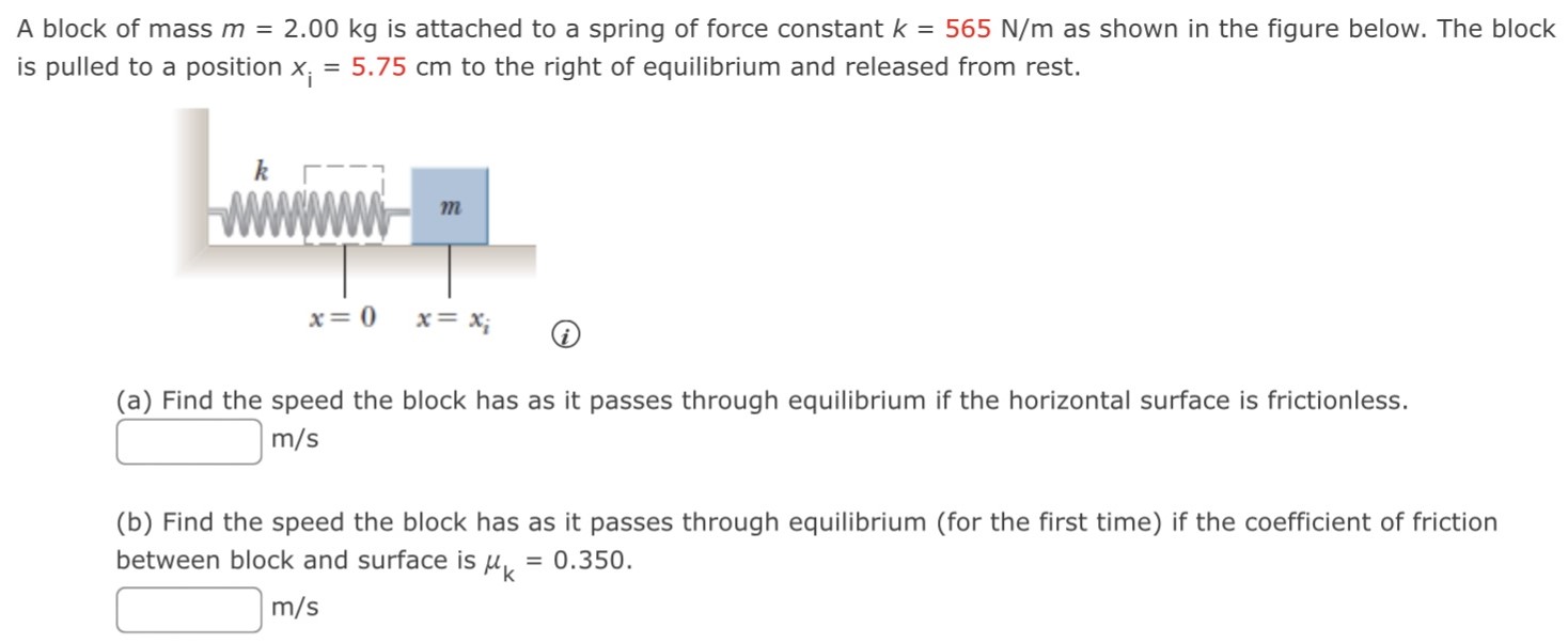 A block of mass m = 2.00 kg is attached to a spring of force constant k = 565 N/m as shown in the figure below. The block is pulled to a position xi = 5.75 cm to the right of equilibrium and released from rest. (a) Find the speed the block has as it passes through equilibrium if the horizontal surface is frictionless. m/s (b) Find the speed the block has as it passes through equilibrium (for the first time) if the coefficient of friction between block and surface is μk = 0.350. m/s