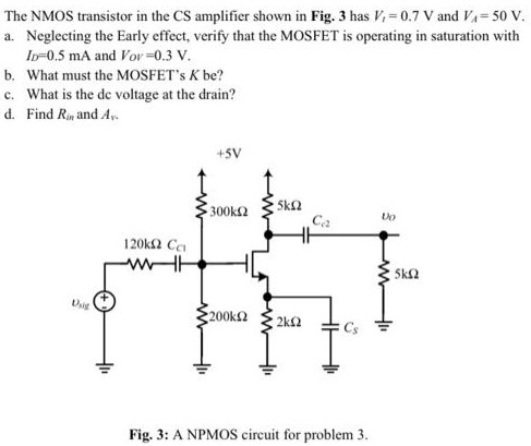 The NMOS transistor in the CS amplifier shown in Fig. 3 has Vt = 0.7 V and VA = 50 V. a. Neglecting the Early effect, verify that the MOSFET is operating in saturation with ID = 0.5 mA and VOV = 0.3 V. b. What must the MOSFET’s K be? c. What is the dc voltage at the drain? d. Find Rin and Av Fig. 3: A NPMOS circuit for problem 3.