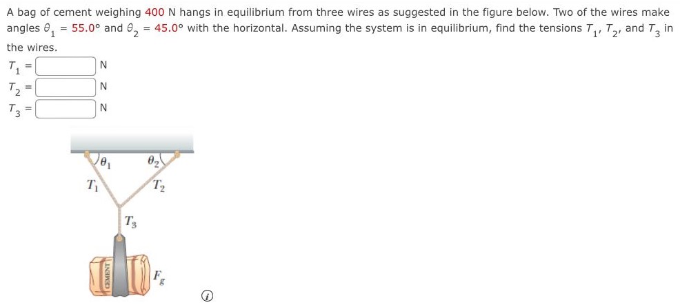 A bag of cement weighing 400 N hangs in equilibrium from three wires as suggested in the figure below. Two of the wires make angles θ1 = 55.0∘ and θ2 = 45.0∘ with the horizontal. Assuming the system is in equilibrium, find the tensions T1, T2, and T3 in the wires. T1 = N T2 = N T3 = N