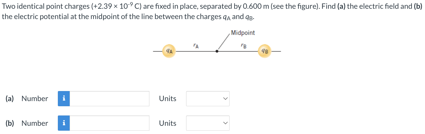 Two identical point charges (+2.39×10−9 C) are fixed in place, separated by 0.600 m (see the figure). Find (a) the electric field and (b) the electric potential at the midpoint of the line between the charges qA and qB. (a) Number Units (b) Number Units