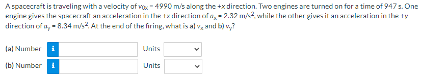 A spacecraft is traveling with a velocity of v0x = 4990 m/s along the +x direction. Two engines are turned on for a time of 947 s. One engine gives the spacecraft an acceleration in the +x direction of ax = 2.32 m/s2, while the other gives it an acceleration in the +y direction of ay = 8.34 m/s2. At the end of the firing, what is a) vx and b)vy ? (a) Number Units (b) Number Units