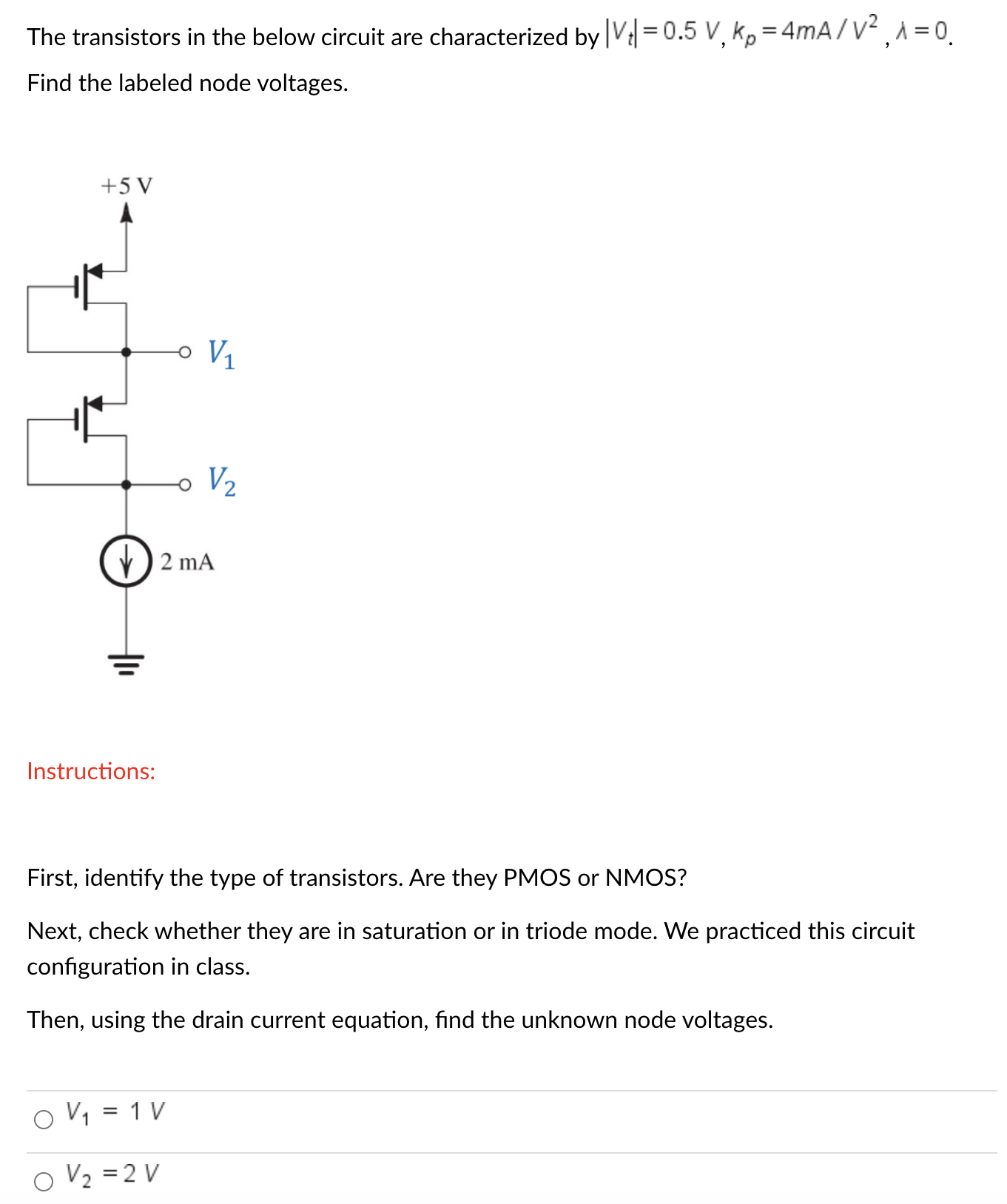 The transistors in the below circuit are characterized by |Vt| = 0.5 V, kp = 4 mA/V2, λ = 0. Find the labeled node voltages. Instructions: First, identify the type of transistors. Are they PMOS or NMOS? Next, check whether they are in saturation or in triode mode. We practiced this circuit configuration in class. Then, using the drain current equation, find the unknown node voltages. V1 = 1 V V2 = 2 V