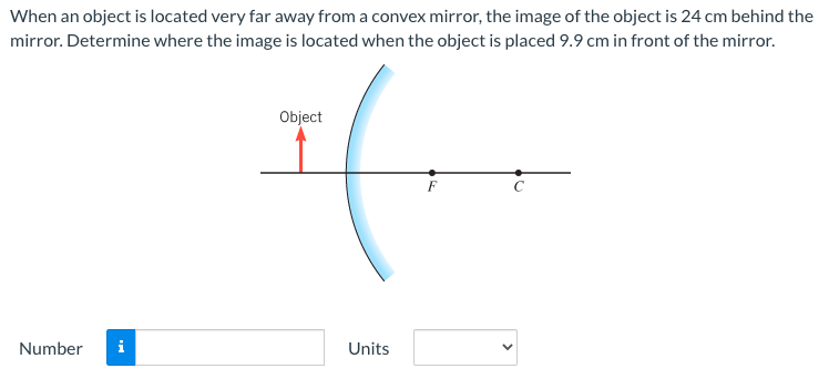 When an object is located very far away from a convex mirror, the image of the object is 24 cm behind the mirror. Determine where the image is located when the object is placed 9.9 cm in front of the mirror. Number Units