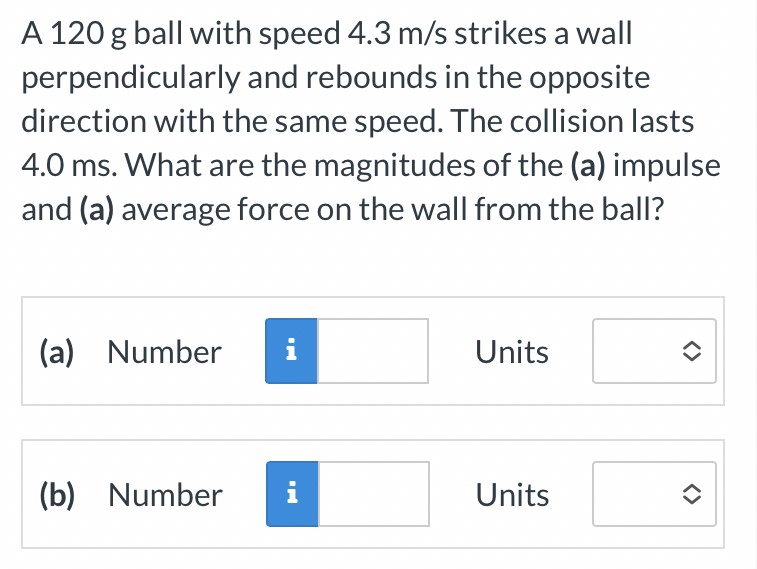 A 120 g ball with speed 4.3 m/s strikes a wall perpendicularly and rebounds in the opposite direction with the same speed. The collision lasts 4.0 ms. What are the magnitudes of the (a) impulse and (a) average force on the wall from the ball? (a) Number Units (b) Number Units