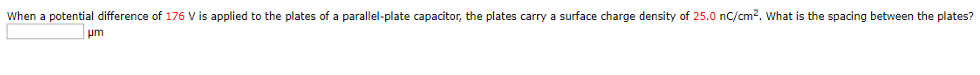 When a potential difference of 176 V is applied to the plates of a parallel-plate capacitor, the plates carry a surface charge density of 25.0 nC/cm2. What is the spacing between the plates? μm