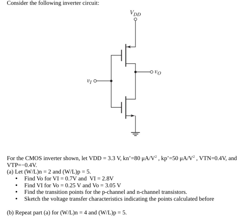 Consider the following inverter circuit: For the CMOS inverter shown, let VDD = 3.3 V, kn = 80 μA/V2, kp′ = 50 μA/V2, VTN = 0.4 V, and VTP = −0.4 V. (a) Let (W/L)n = 2 and (W/L)p = 5. Find Vo for VI = 0.7 V and VI = 2.8 V Find VI for Vo = 0.25 V and Vo = 3.05 V Find the transition points for the p-channel and n-channel transistors. Sketch the voltage transfer characteristics indicating the points calculated before (b) Repeat part (a) for (W/L)n = 4 and (W/L)p = 5.