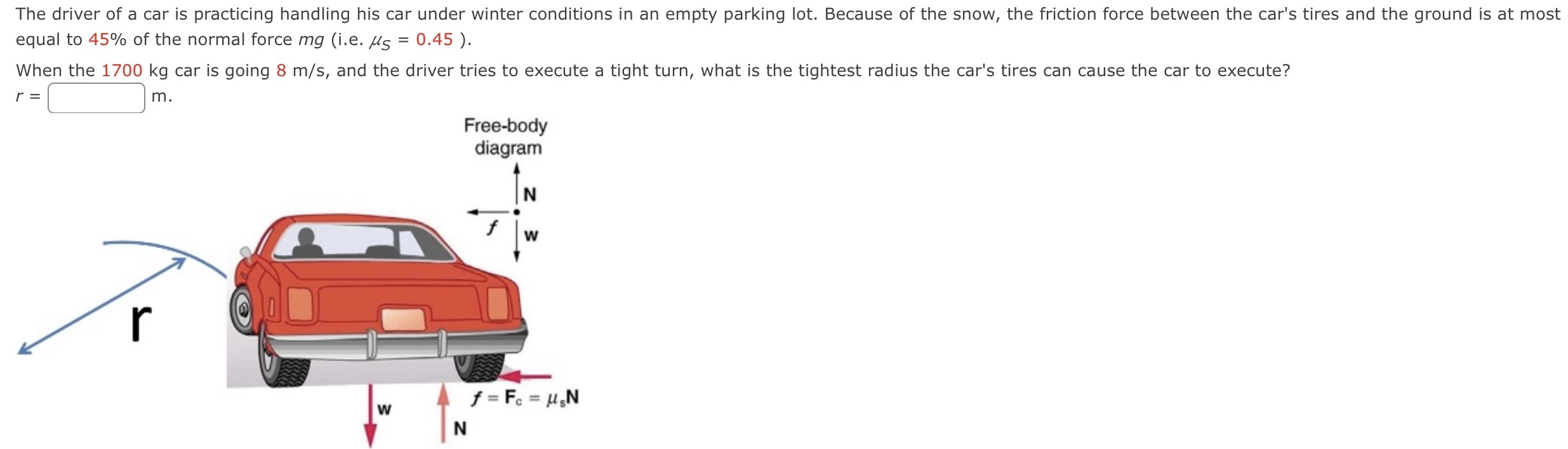 The driver of a car is practicing handling his car under winter conditions in an empty parking lot. Because of the snow, the friction force between the car's tires and the ground is at most equal to 45% of the normal force mg (i. e. μS = 0.45). When the 1700 kg car is going 8 m/s, and the driver tries to execute a tight turn, what is the tightest radius the car's tires can cause the car to execute? r = m.