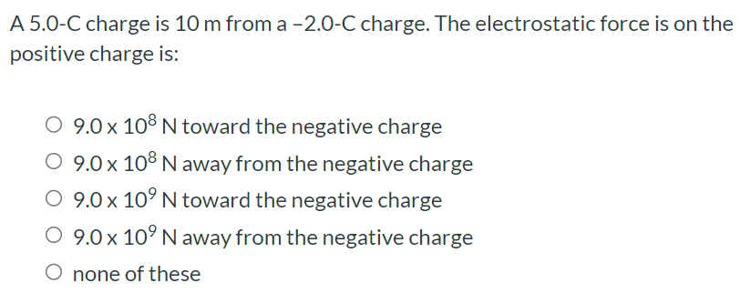 A 5.0-C charge is 10 m from a -2.0-C charge. The electrostatic force is on the positive charge is: 9.0×108 N toward the negative charge 9.0×108 N away from the negative charge 9.0×109 N toward the negative charge 9.0×109 N away from the negative charge none of these