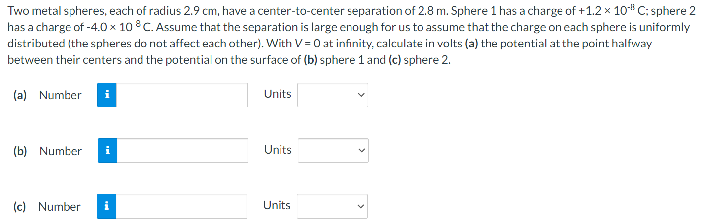 Two metal spheres, each of radius 2.9 cm, have a center-to-center separation of 2.8 m. Sphere 1 has a charge of +1.2×10−8 C; sphere 2 has a charge of −4.0×10−8 C. Assume that the separation is large enough for us to assume that the charge on each sphere is uniformly distributed (the spheres do not affect each other). With V = 0 at infinity, calculate in volts (a) the potential at the point halfway between their centers and the potential on the surface of (b) sphere 1 and (c) sphere 2. (a) Number Units (b) Number Units (c) Number Units