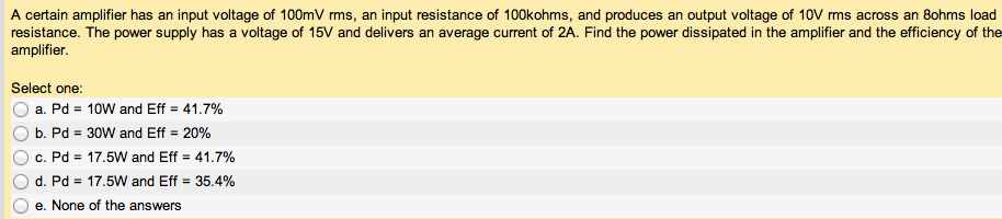 A certain amplifier has an input voltage of 100 mV rms, an input resistance of 100 kohms, and produces an output voltage of 10 V rms across an 8 ohms load resistance. The power supply has a voltage of 15 V and delivers an average current of 2 A. Find the power dissipated in the amplifier and the efficiency of the amplifier. Select one: a. Pd = 10 W and Eff = 41.7% b. Pd = 30 W and Eff = 20% c. Pd = 17.5 W and Eff = 41.7% d. Pd = 17.5 W and Eff = 35.4% e. None of the answers 