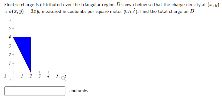 Electric charge is distributed over the triangular region D shown below so that the charge density at (x, y) is σ(x, y) = 3xy, measured in coulumbs per square meter (C/m2). Find the total charge on D coulumbs