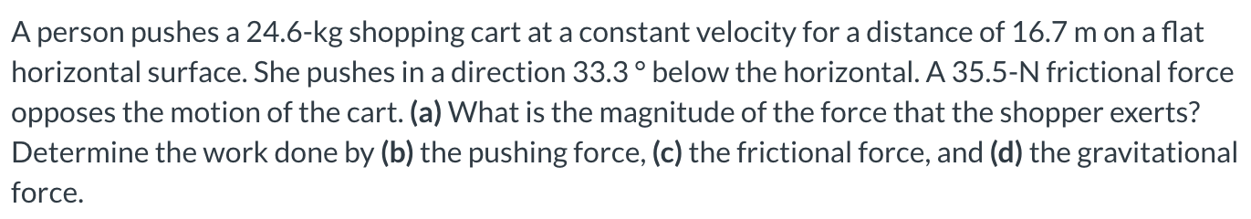 A person pushes a 24.6-kg shopping cart at a constant velocity for a distance of 16.7 m on a flat horizontal surface. She pushes in a direction 33.3∘ below the horizontal. A 35.5-N frictional force opposes the motion of the cart. (a) What is the magnitude of the force that the shopper exerts? Determine the work done by (b) the pushing force, (c) the frictional force, and (d) the gravitational force.