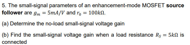 The small-signal parameters of an enhancement-mode MOSFET source follower are gm = 5 mA/V and r0 = 100kΩ. (a) Determine the no-load small-signal voltage gain (b) Find the small-signal voltage gain when a load resistance RS = 5kΩ is connected