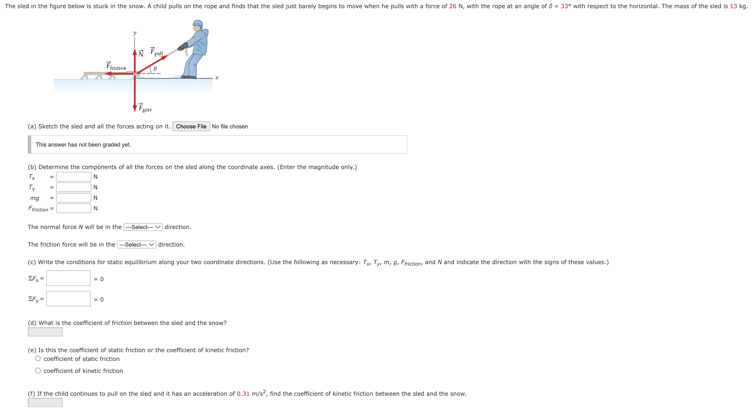 (a) Sketch the sled and all the forces acting on it. Choose File No file chosen This answer has not been graded yet. (b) Determine the components of all the forces on the sled along the coordinate axes. (Enter the magnitude only.) Tx N Ty = N mg N Ffriction = N The normal force N will be in the direction. The friction force will be in the direction. ΣFx = = 0 ΣFy = = 0 (d) What is the coefficient of friction between the sled and the snow? (e) Is this the coefficient of static friction or the coefficient of kinetic friction? coefficient of static friction coefficient of kinetic friction (f) If the child continues to pull on the sled and it has an acceleration of 0.31 m/s2, find the coefficient of kinetic friction between the sled and the snow.