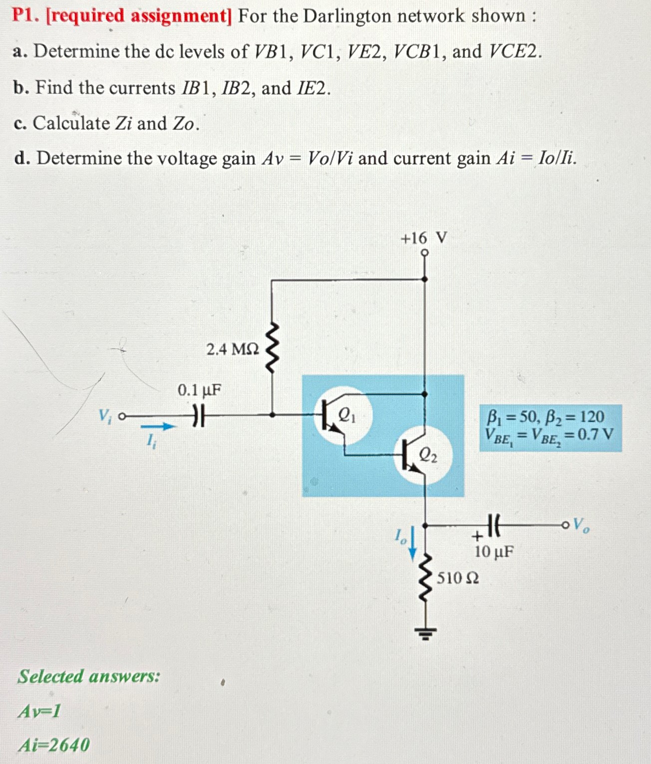 P1. [required assignment] For the Darlington network shown : a. Determine the dc levels of VB1, VC1, VE2, VCB1, and VCE2. b. Find the currents IB1, IB2, and IE2. c. Calculate Zi and Zo. d. Determine the voltage gain Av = Vo/Vi and current gain Ai = Io/Ii. Selected answers: Av = 1 Ai = 2640 