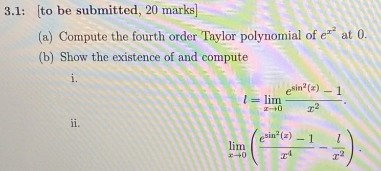 3.1: [to be submitted, 20 marks] (a) Compute the fourth order Taylor polynomial of ex2 at 0 . (b) Show the existence of and compute i. l = lim x → 0 esin2(x) − 1 x2. ii. lim x → 0 ( e sin2(x) − 1 x 4 − l x 2) 