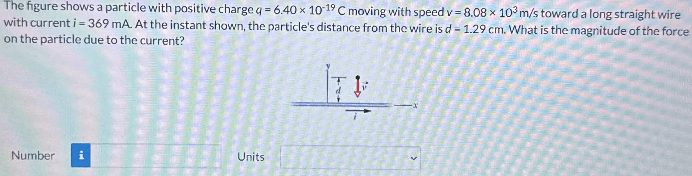 The figure shows a particle with positive charge q = 6.40×10−19 C moving with speed v = 8.08×103 m/s toward a long straight wire with current i = 369 mA. At the instant shown, the particle's distance from the wire is d = 1.29 cm. What is the magnitude of the force on the particle due to the current? Number Units