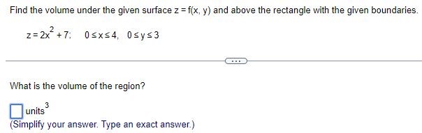 Find the volume under the given surface z = f(x, y) and above the rectangle with the given boundaries. z = 2x2 + 7; 0 ≤ x ≤ 4, 0 ≤ y ≤ 3 What is the volume of the region? units 3 (Simplify your answer. Type an exact answer. ) 