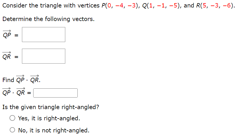 Consider the triangle with vertices P(0, −4, −3), Q(1, −1, −5), and R(5, −3, −6). Determine the following vectors. QP→ = QR→ = Find QP→⋅QR→ QP→⋅QR→ = Is the given triangle right-angled? Yes, it is right-angled. No, it is not right-angled.