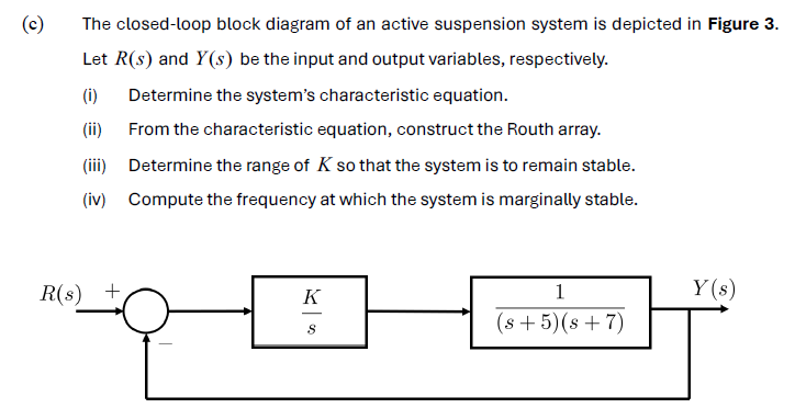 (c) The closed-loop block diagram of an active suspension system is depicted in Figure 3. Let R(s) and Y(s) be the input and output variables, respectively. (i) Determine the system's characteristic equation. (ii) From the characteristic equation, construct the Routh array. (iii) Determine the range of K so that the system is to remain stable. (iv) Compute the frequency at which the system is marginally stable. 