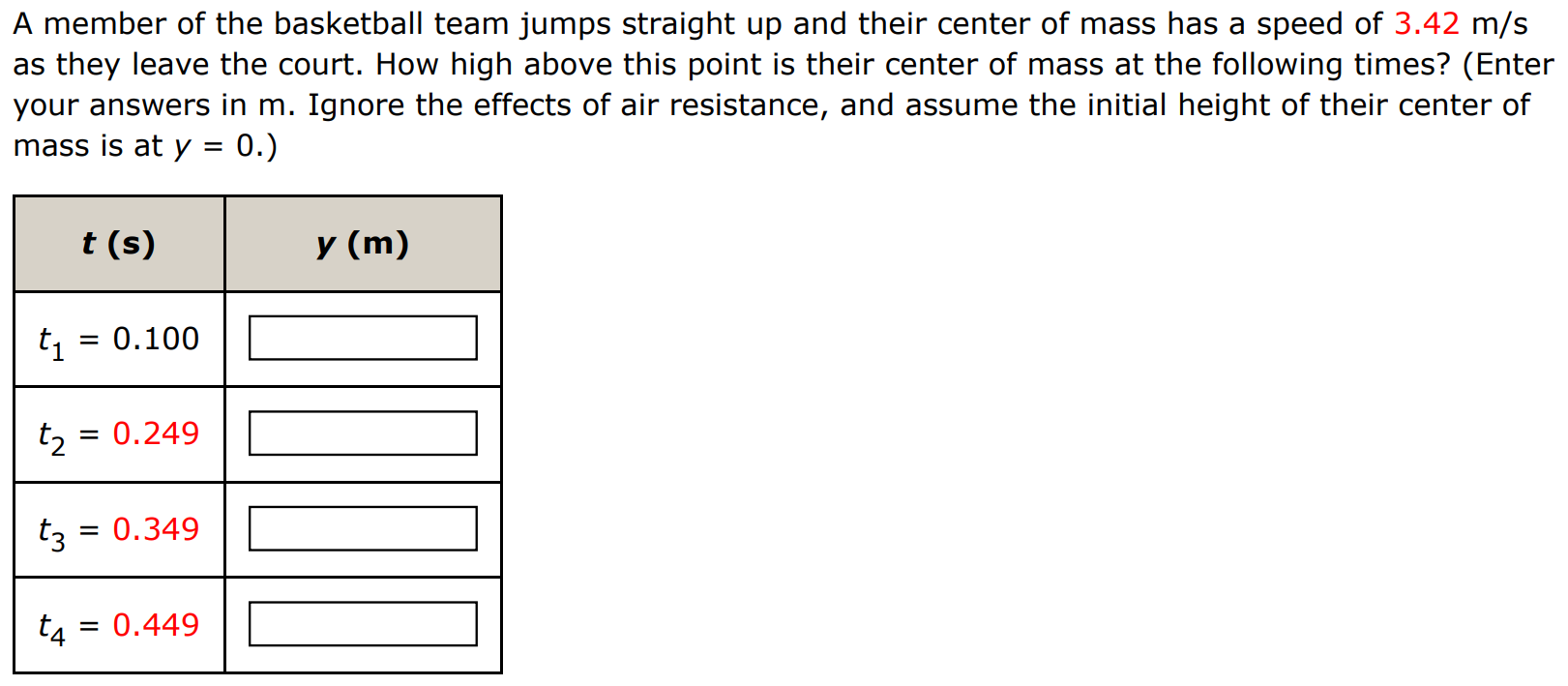 A member of the basketball team jumps straight up and their center of mass has a speed of 3.42 m/s as they leave the court. How high above this point is their center of mass at the following times? (Enter your answers in m. Ignore the effects of air resistance, and assume the initial height of their center of mass is at y = 0.) 