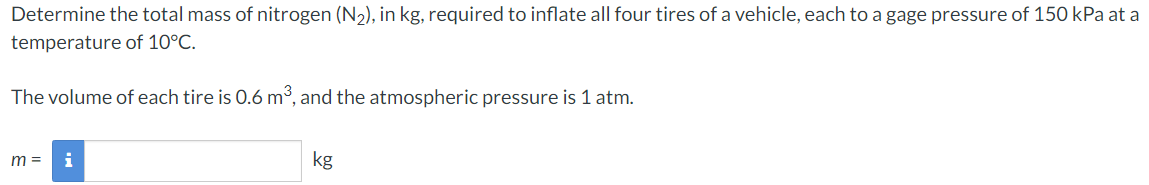 Determine the total mass of nitrogen (N2), in kg, required to inflate all four tires of a vehicle, each to a gage pressure of 150 kPa at a temperature of 10∘C. The volume of each tire is 0.6 m3, and the atmospheric pressure is 1 atm. m = kg