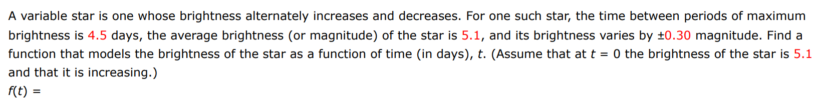 A variable star is one whose brightness alternately increases and decreases. For one such star, the time between periods of maximum brightness is 4.5 days, the average brightness (or magnitude) of the star is 5.1 , and its brightness varies by ±0.30 magnitude. Find a function that models the brightness of the star as a function of time (in days), t. (Assume that at t = 0 the brightness of the star is 5.1 and that it is increasing.) f(t) =