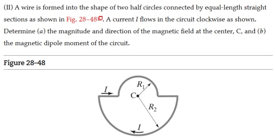 (II) A wire is formed into the shape of two half circles connected by equal-length straight sections as shown in Fig. 28-48. A current I flows in the circuit clockwise as shown. Determine (a) the magnitude and direction of the magnetic field at the center, C, and (b) the magnetic dipole moment of the circuit. Figure 28-48