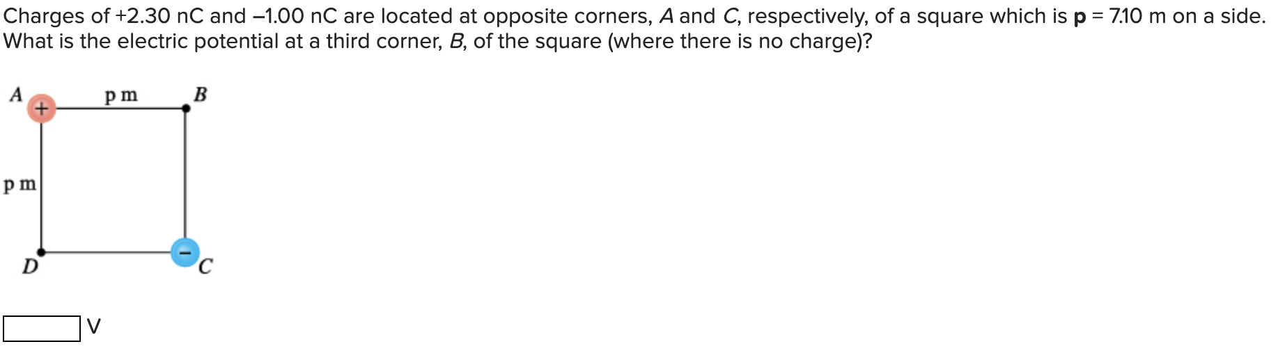 Charges of +2.30 nC and −1.00 nC are located at opposite corners, A and C, respectively, of a square which is p = 7.10 m on a side. What is the electric potential at a third corner, B, of the square (where there is no charge)? V