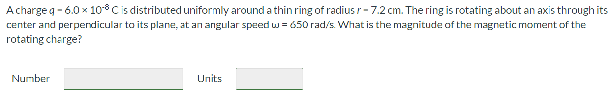 A charge q = 6.0 × 10-8C is distributed uniformly around a thin ring of radius r = 7.2 cm. The ring is rotating about an axis through its center and perpendicular to its plane, at an angular speed ω = 650 rad/s. What is the magnitude of the magnetic moment of the rotating charge? Number Units