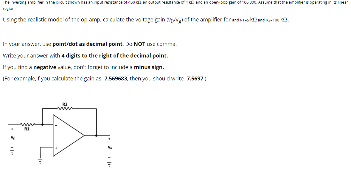 The inverting amplifier in the circuit shown has an input resistance of 400 kΩ, an output resistance of 4 kΩ, and an open-loop gain of 100, 000 . Assume that the amplifier is operating in its linear region. Using the realistic model of the op-amp, calculate the voltage gain (v0/vg) of the amplifier for and R1 = 5 kΩ and R2 = 100 kΩ. In your answer, use point/dot as decimal point. Do NOT use comma. Write your answer with 4 digits to the right of the decimal point. If you find a negative value, don't forget to include a minus sign. (For example, if you calculate the gain as -7.569683, then you should write -7.5697)