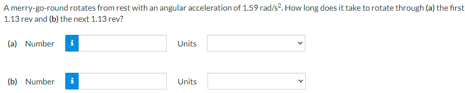 A merry-go-round rotates from rest with an angular acceleration of 1.59 rad/s2. How long does it take to rotate through (a) the first 1.13 rev and (b) the next 1.13 rev? (a) Number Units (b) Number Units