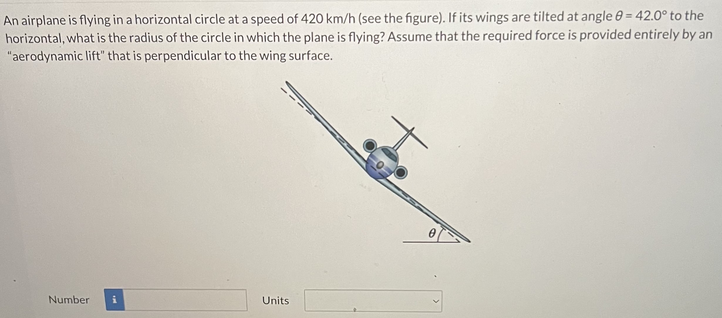 An airplane is flying in a horizontal circle at a speed of 420 km/h (see the figure). If its wings are tilted at angle θ = 42.0∘ to the horizontal, what is the radius of the circle in which the plane is flying? Assume that the required force is provided entirely by an "aerodynamic lift" that is perpendicular to the wing surface. Number Units