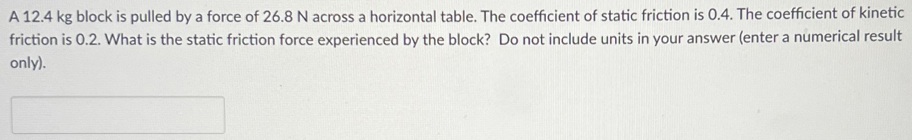 A 12.4 kg block is pulled by a force of 26.8 N across a horizontal table. The coefficient of static friction is 0.4. The coefficient of kinetic friction is 0.2. What is the static friction force experienced by the block? Do not include units in your answer (enter a numerical result only).