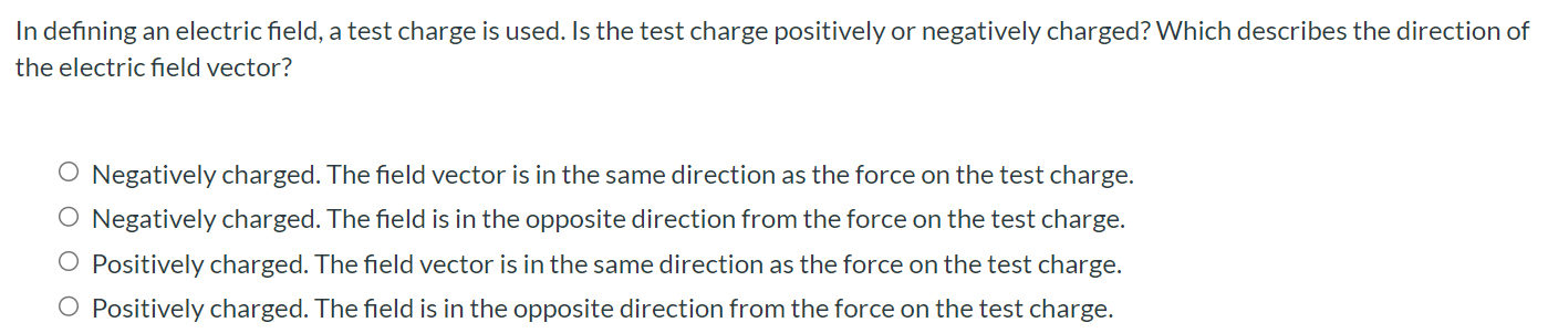 In defining an electric field, a test charge is used. Is the test charge positively or negatively charged? Which describes the direction of the electric field vector? Negatively charged. The field vector is in the same direction as the force on the test charge. Negatively charged. The field is in the opposite direction from the force on the test charge. Positively charged. The field vector is in the same direction as the force on the test charge. Positively charged. The field is in the opposite direction from the force on the test charge.