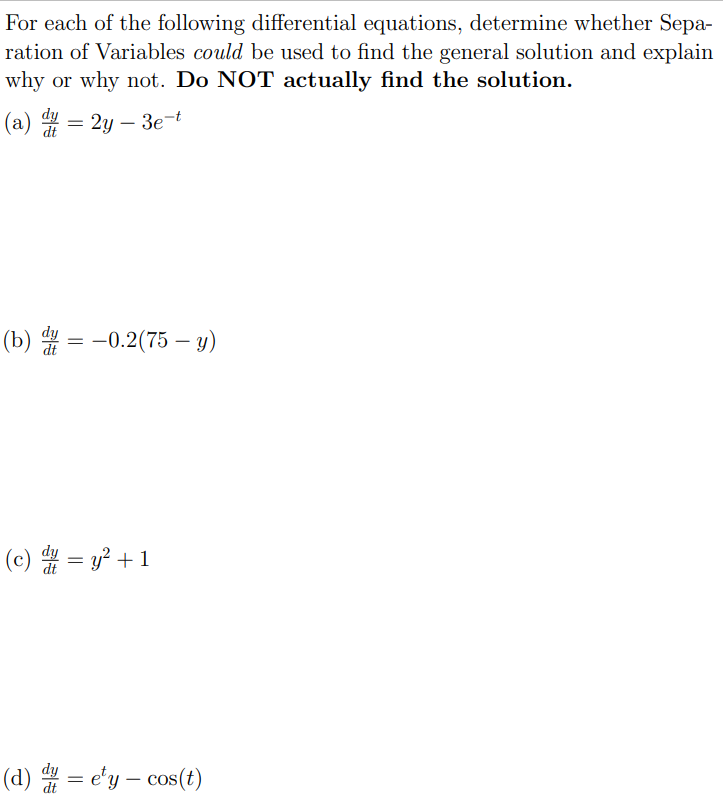 For each of the following differential equations, determine whether Separation of Variables could be used to find the general solution and explain why or why not. Do NOT actually find the solution. (a) dy dt = 2y − 3e−t (b) dy dt = −0.2(75 − y) (c) dy dt = y2 + 1 (d) dy dt = ety − cos⁡(t)