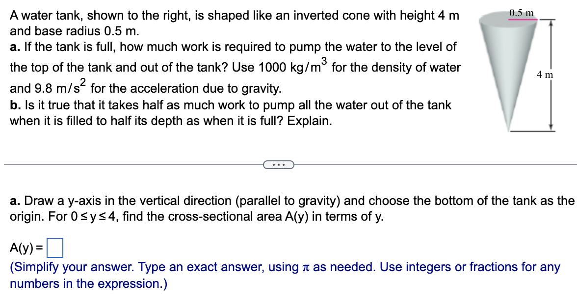 A water tank, shown to the right, is shaped like an inverted cone with height 4 m and base radius 0.5 m. a. If the tank is full, how much work is required to pump the water to the level of the top of the tank and out of the tank? Use 1000 kg/m3 for the density of water and 9.8 m/s2 for the acceleration due to gravity. b. Is it true that it takes half as much work to pump all the water out of the tank when it is filled to half its depth as when it is full? Explain. a. Draw a y-axis in the vertical direction (parallel to gravity) and choose the bottom of the tank as the origin. For 0 ≤ y ≤ 4, find the cross-sectional area A(y) in terms of y. A(y) = (Simplify your answer. Type an exact answer, using π as needed. Use integers or fractions for any numbers in the expression.)