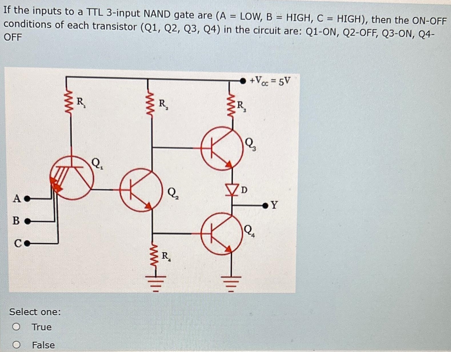 If the inputs to a TTL 3-input NAND gate are (A = LOW, B = HIGH, C = HIGH), then the ON-OFF conditions of each transistor (Q1, Q2, Q3, Q4) in the circuit are: Q1−ON, Q2−OFF, Q3−ON, Q4− OFF Select one: True False