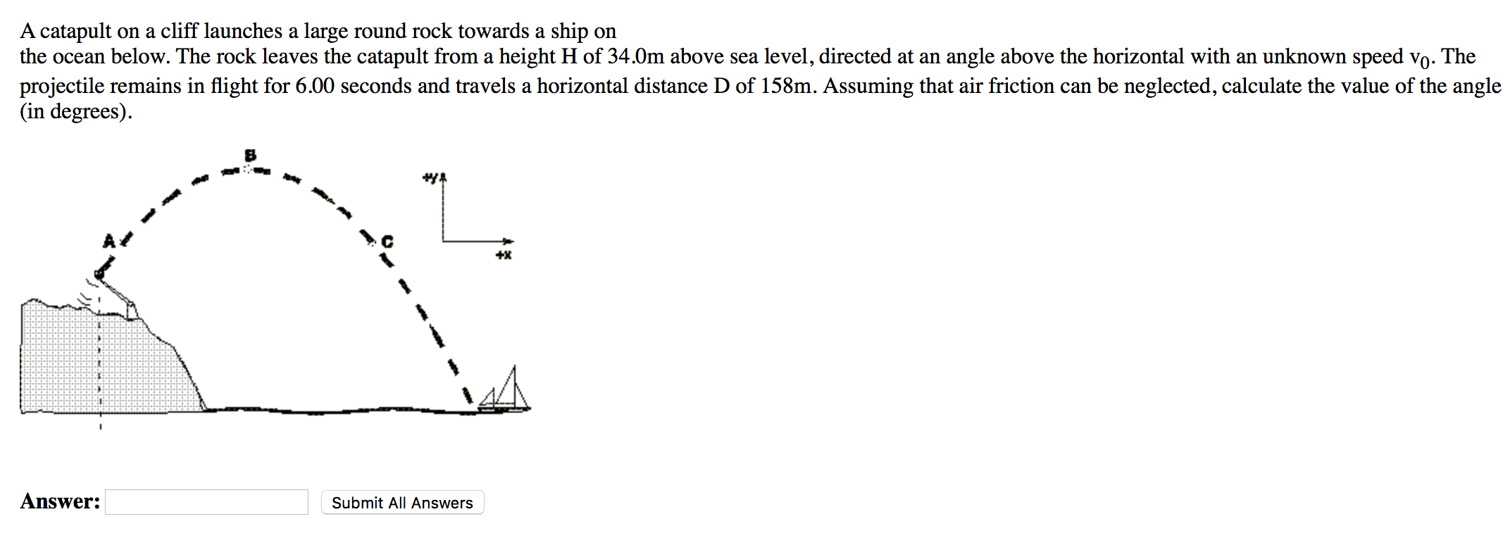 A catapult on a cliff launches a large round rock towards a ship on the ocean below. The rock leaves the catapult from a height H of 34.0 m above sea level, directed at an angle above the horizontal with an unknown speed v0. The projectile remains in flight for 6.00 seconds and travels a horizontal distance D of 158 m. Assuming that air friction can be neglected, calculate the value of the angle (in degrees). Answer: Submit All Answers