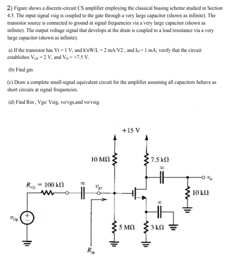 Figure shows a discrete-circuit CS amplifier employing the classical biasing scheme studied in Section 4.5. The input signal vsig is coupled to the gate through a very large capacitor (shown as infinite). The transistor source is connected to ground at signal frequencies via a very large capacitor (shown as infinite). The output voltage signal that develops at the drain is coupled to a load resistance via a very large capacitor (shown as infinite). a) If the transistor has Vt = 1 V, and k′nW/L = 2 mA/V2, and ID = 1 mA; verify that the circuit establishes VGS = 2 V, and VD = +7.5 V. (b) Find gm (c) Draw a complete small-signal equivalent circuit for the amplifier assuming all capacitors behave as short circuits at signal frequencies. (d) Find Rin, Vgs/ Vsig, vo/vgs, and vo/vsig. 