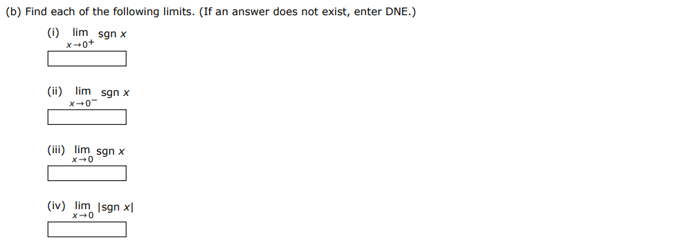 The signum (or sign) function, denoted by sgn, is defined by sgn⁡x = {−1 if x < 0 0 if x = 0 1 if x > 0 (a) Sketch the graph of this function. (b) Find each of the following limits. (If an answer does not exist, enter DNE.) (i) limx→0+sgn⁡x (ii) limx→0−sgn⁡x (iii) limx→0 sgn⁡x (iv) limx→0|sgn⁡x|