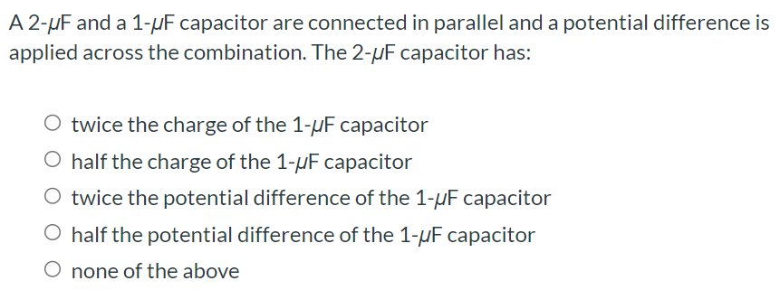 A2−μF and a 1−μF capacitor are connected in parallel and a potential difference is applied across the combination. The 2−μF capacitor has: twice the charge of the 1−μF capacitor half the charge of the 1−μF capacitor twice the potential difference of the 1−μF capacitor half the potential difference of the 1−μF capacitor none of the above