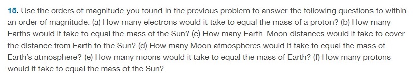 Use the orders of magnitude you found in the previous problem to answer the following questions to within an order of magnitude. (a) How many electrons would it take to equal the mass of a proton? (b) How many Earths would it take to equal the mass of the Sun? (c) How many Earth-Moon distances would it take to cover the distance from Earth to the Sun? (d) How many Moon atmospheres would it take to equal the mass of Earth's atmosphere? (e) How many moons would it take to equal the mass of Earth? (f) How many protons would it take to equal the mass of the Sun? 