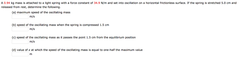 A 0.94 kg mass is attached to a light spring with a force constant of 34.9 N/m and set into oscillation on a horizontal frictionless surface. If the spring is stretched 5.0 cm and released from rest, determine the following. (a) maximum speed of the oscillating mass m/s (b) speed of the oscillating mass when the spring is compressed 1.5 cm m/s (c) speed of the oscillating mass as it passes the point 1.5 cm from the equilibrium position m/s (d) value of x at which the speed of the oscillating mass is equal to one-half the maximum value m