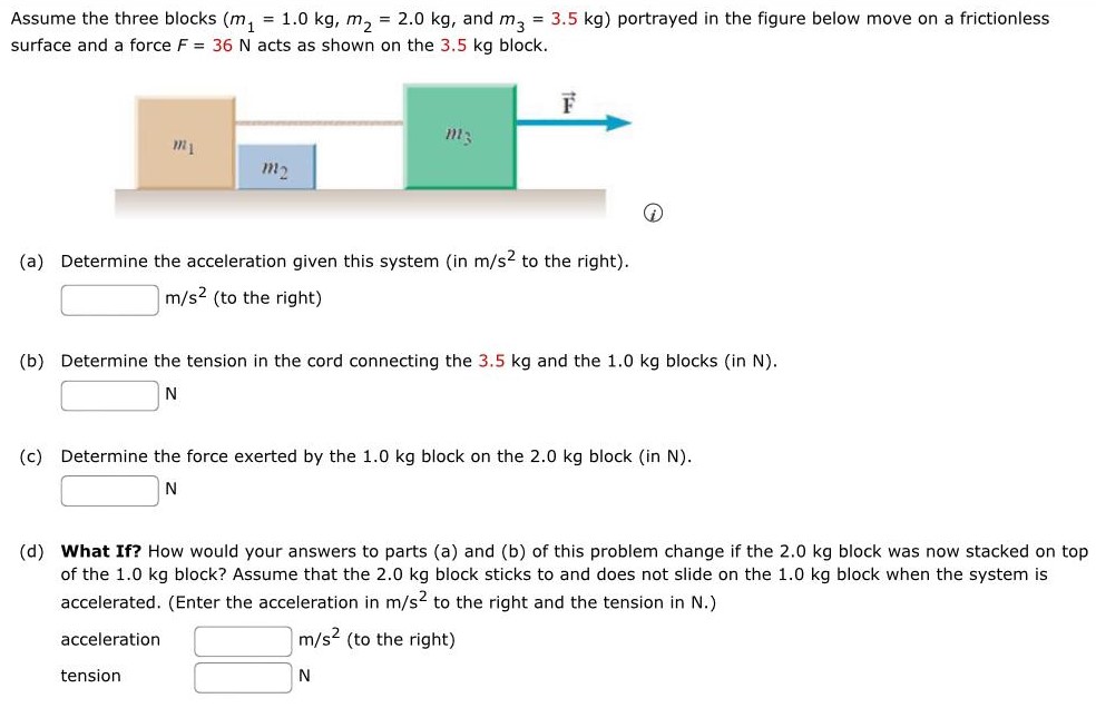 Assume the three blocks (m1 = 1.0 kg, m2 = 2.0 kg, and m3 = 3.5 kg) portrayed in the figure below move on a frictionless surface and a force F = 36 N acts as shown on the 3.5 kg block. (a) Determine the acceleration given this system (in m/s2 to the right). m/s2 (to the right) (b) Determine the tension in the cord connecting the 3.5 kg and the 1.0 kg blocks (in N). N (c) Determine the force exerted by the 1.0 kg block on the 2.0 kg block (in N). N (d) What If? How would your answers to parts (a) and (b) of this problem change if the 2.0 kg block was now stacked on top of the 1.0 kg block? Assume that the 2.0 kg block sticks to and does not slide on the 1.0 kg block when the system is accelerated. (Enter the acceleration in m/s2 to the right and the tension in N.) acceleration m/s2 (to the right) tension N