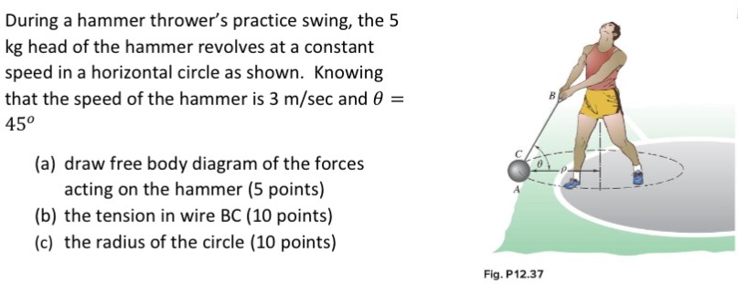 During a hammer thrower's practice swing, the 5 kg head of the hammer revolves at a constant speed in a horizontal circle as shown. Knowing that the speed of the hammer is 3 m/sec and θ = 45∘ (a) draw free body diagram of the forces acting on the hammer (5 points) (b) the tension in wire BC ( 10 points) (c) the radius of the circle (10 points) Fig. P12.37