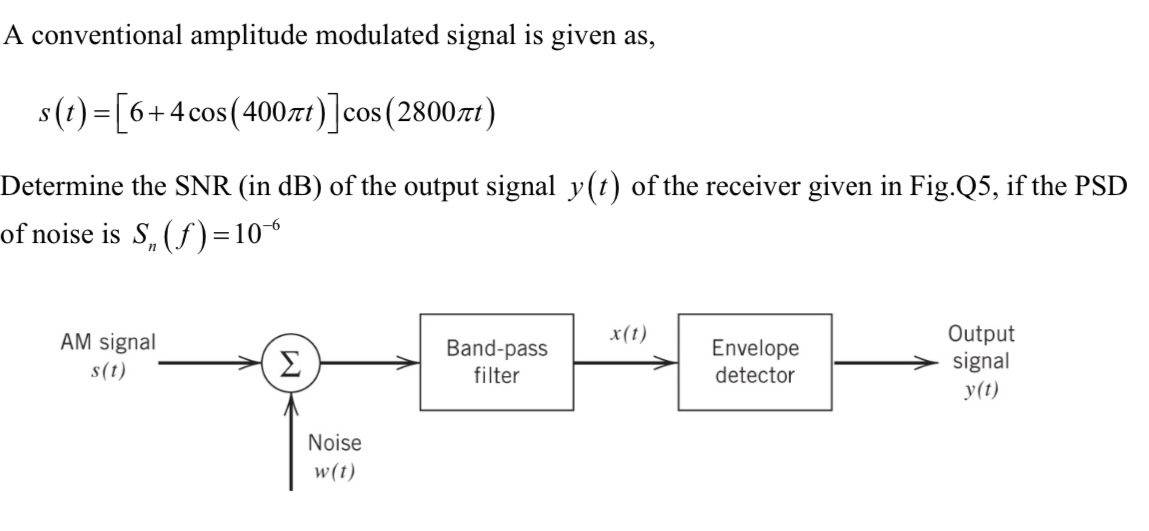 A conventional amplitude modulated signal is given as, s(t) = [6 + 4cos⁡(400πt)]cos⁡(2800πt) Determine the SNR (in dB) of the output signal y(t) of the receiver given in Fig. Q5, if the PSD of noise is Sn(f) = 10−6