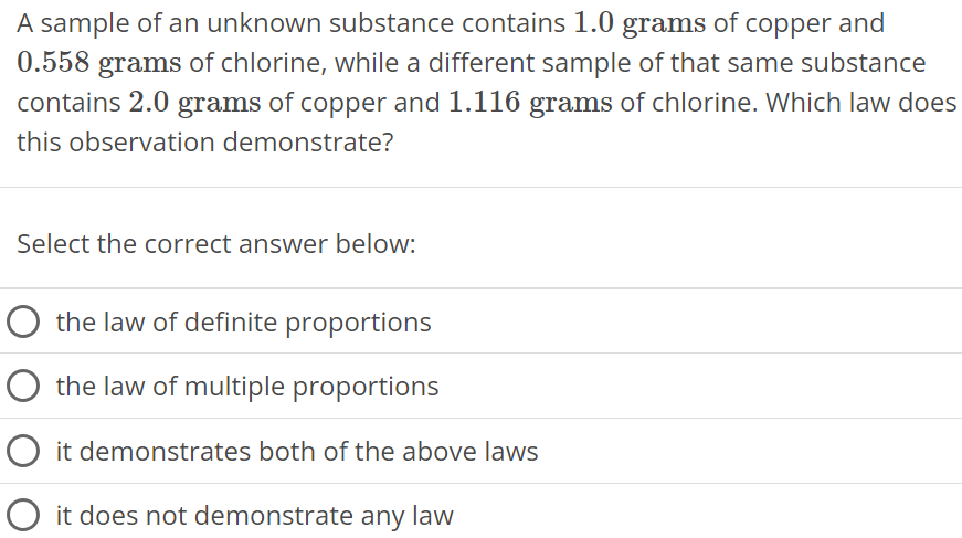 A sample of an unknown substance contains 1.0 grams of copper and 0.558 grams of chlorine, while a different sample of that same substance contains 2.0 grams of copper and 1.116 grams of chlorine. Which law does this observation demonstrate? Select the correct answer below: the law of definite proportions the law of multiple proportions it demonstrates both of the above laws it does not demonstrate any law 