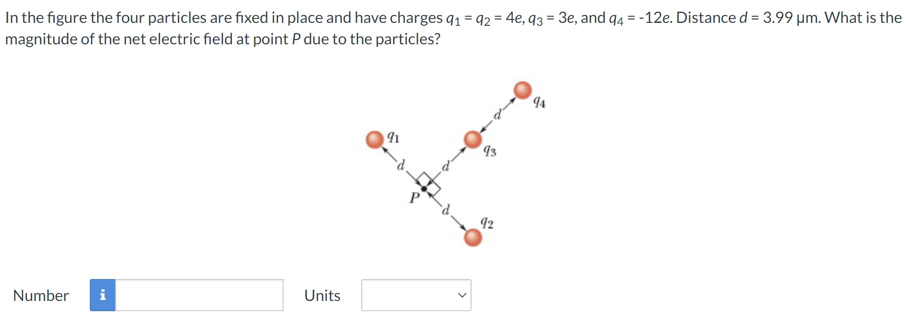 In the figure the four particles are fixed in place and have charges q1 = q2 = 4 e, q3 = 3 e, and q4 = −12 e. Distance d = 3.99 μm. What is the magnitude of the net electric field at point P due to the particles? Number Units