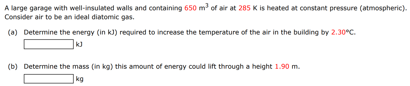 A large garage with well-insulated walls and containing 650 m3 of air at 285 K is heated at constant pressure (atmospheric). Consider air to be an ideal diatomic gas. (a) Determine the energy (in kJ ) required to increase the temperature of the air in the building by 2.30∘C. kJ (b) Determine the mass (in kg ) this amount of energy could lift through a height 1.90 m. kg 